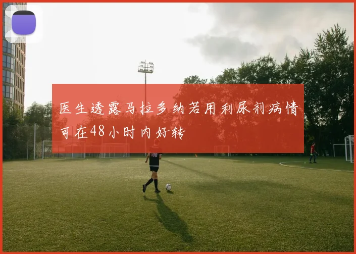 医生透露马拉多纳若用利尿剂病情可在48小时内好转