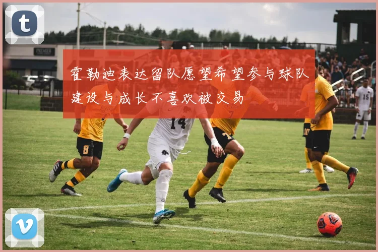 霍勒迪表达留队愿望希望参与球队建设与成长不喜欢被交易