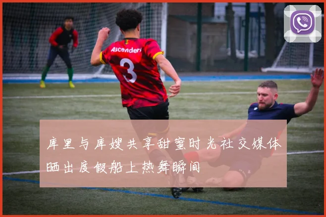 库里与库嫂共享甜蜜时光社交媒体晒出度假船上热舞瞬间