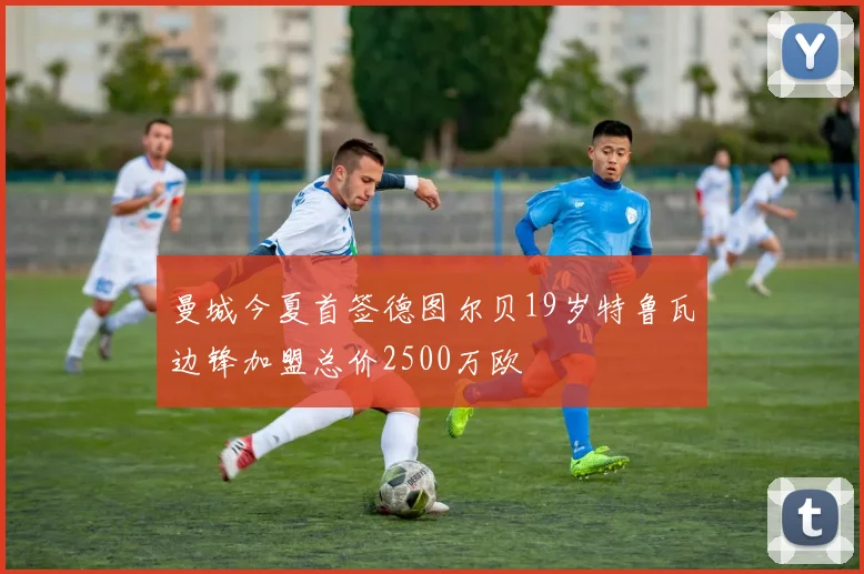 曼城今夏首签德图尔贝19岁特鲁瓦边锋加盟总价2500万欧