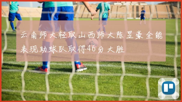 云南师大轻取山西师大陈昱豪全能表现助球队取得46分大胜