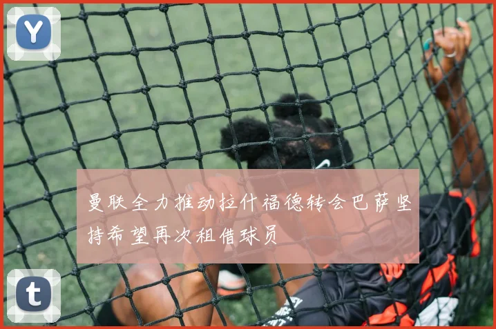 曼联全力推动拉什福德转会巴萨坚持希望再次租借球员