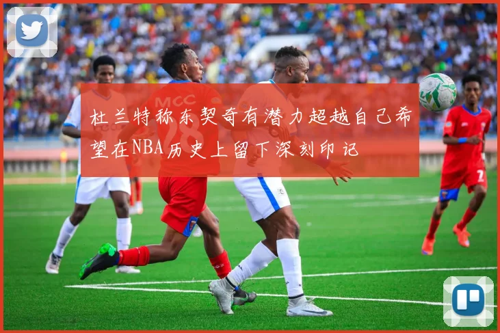 杜兰特称东契奇有潜力超越自己希望在NBA历史上留下深刻印记