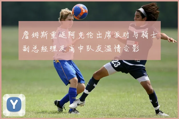 詹姆斯重返阿克伦出席派对与骑士副总经理及高中队友温情合影