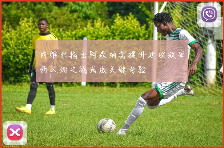 内维尔指出阿森纳需提升进攻效率西汉姆之战或成关键考验