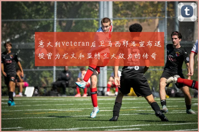 意大利veteran后卫马西耶洛宣布退役曾为尤文和亚特兰大效力的传奇球员