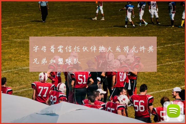 字母哥需信任伙伴热火或将允许其兄弟加盟球队
