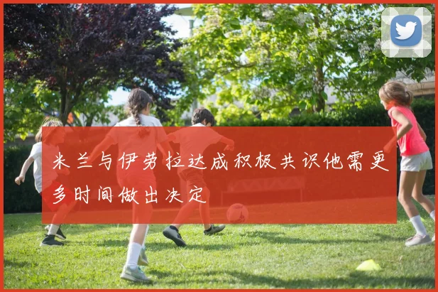米兰与伊劳拉达成积极共识他需更多时间做出决定