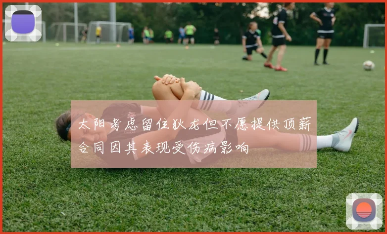 太阳考虑留住狄龙但不愿提供顶薪合同因其表现受伤病影响