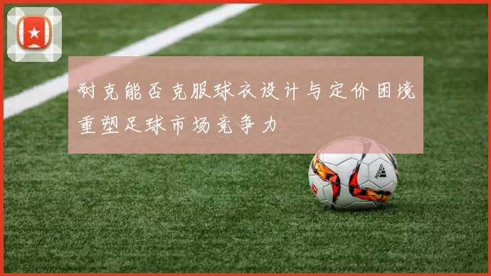 耐克能否克服球衣设计与定价困境重塑足球市场竞争力