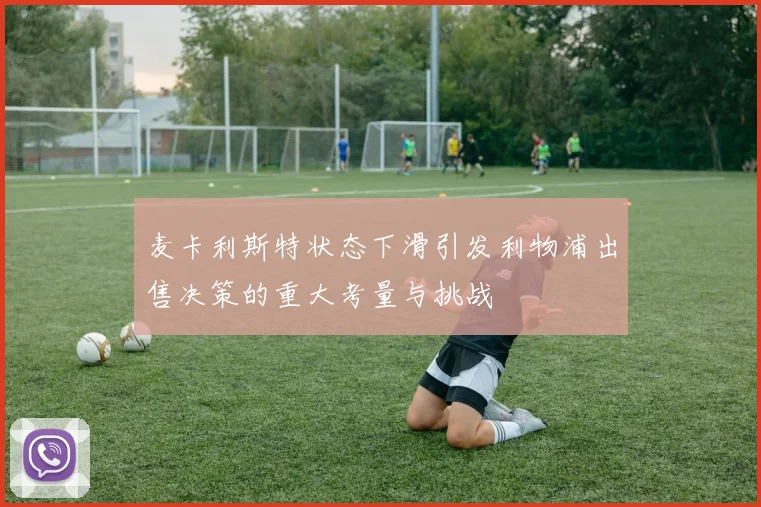 麦卡利斯特状态下滑引发利物浦出售决策的重大考量与挑战