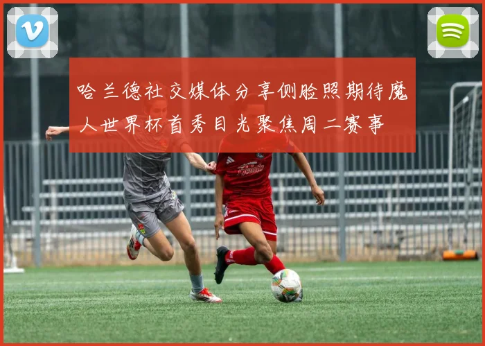 哈兰德社交媒体分享侧脸照期待魔人世界杯首秀目光聚焦周二赛事