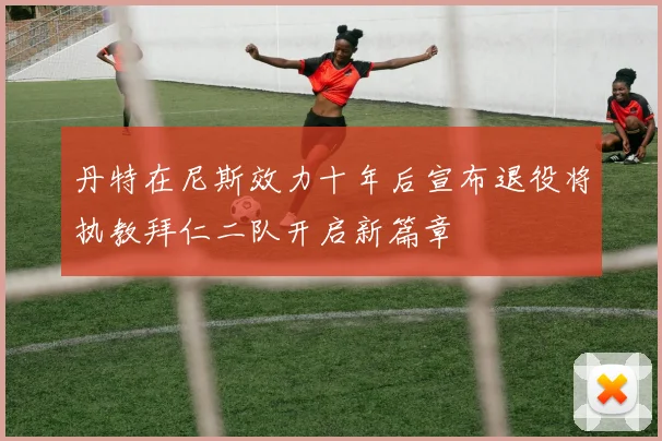 丹特在尼斯效力十年后宣布退役将执教拜仁二队开启新篇章