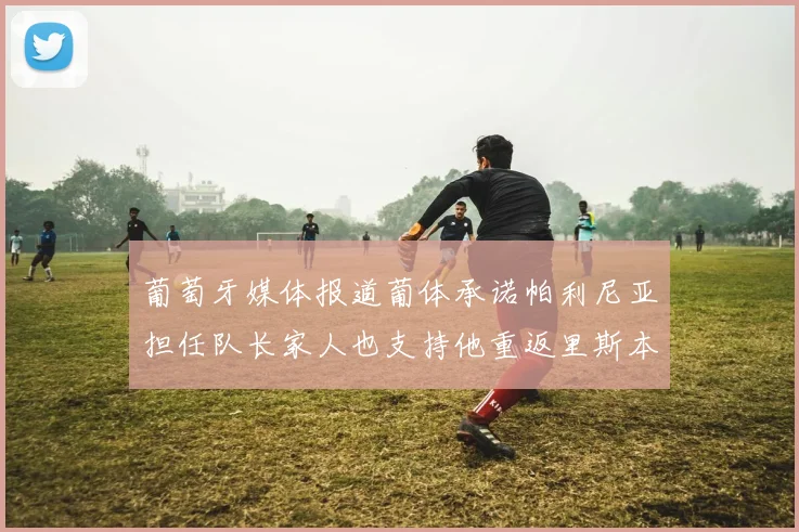 葡萄牙媒体报道葡体承诺帕利尼亚担任队长家人也支持他重返里斯本