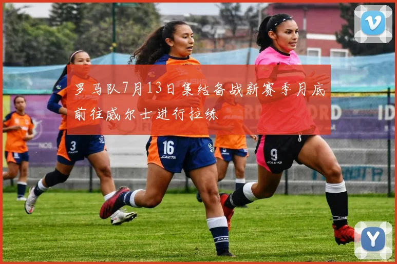 罗马队7月13日集结备战新赛季月底前往威尔士进行拉练