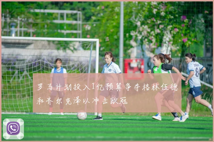 罗马计划投入1亿预算争夺格林伍德和齐尔克泽以冲击欧冠